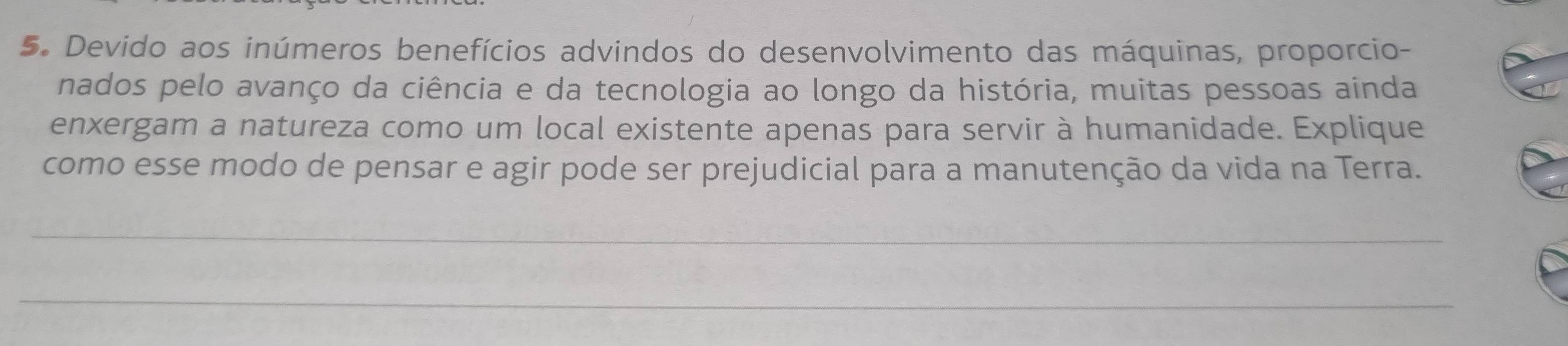 Devido aos inúmeros benefícios advindos do desenvolvimento das máquinas, proporcio- 
nados pelo avanço da ciência e da tecnologia ao longo da história, muitas pessoas ainda 
enxergam a natureza como um local existente apenas para servir à humanidade. Explique 
como esse modo de pensar e agir pode ser prejudicial para a manutenção da vida na Terra. 
_ 
_