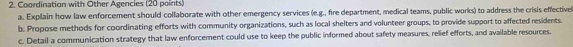 Coordination with Other Agencies (20 points) 
a. Explain how law enforcement should collaborate with other emergency services (e.g., fre department, medical teams, public works) to address the crisis effective 
b. Propose methods for coordinating efforts with community organizations, such as local shelters and volunteer groups, to provide support to affected residents. 
c. Detail a communication strategy that law enforcement could use to keep the public informed about safety measures, relief efforts, and available resources.