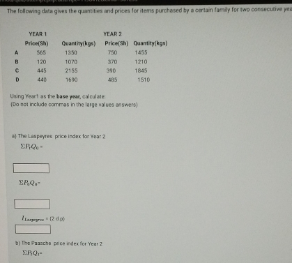 The following data gives the quantities and prices for items purchased by a certain family for two consecutive yer 
Using Yeart as the base year, calculate: 
(Do not include commas in the large values answers) 
a) The Laspeyres price index for Year 2
sumlimits P_1Q_0=
sumlimits P_1Q_0=
=(2dp)
b) The Paasche price index for Year 2
sumlimits P_1Q_1=