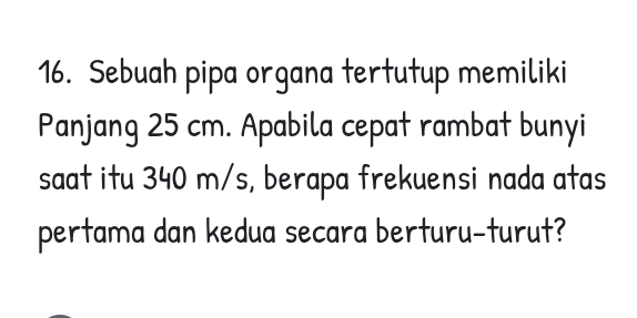 Sebuah pipa organa tertutup memiliki 
Panjang 25 cm. Apabila cepat rambat bunyi 
saat itu 340 m/s, berapa frekuensi nada atas 
pertama dan kedua secara berturu-turut?