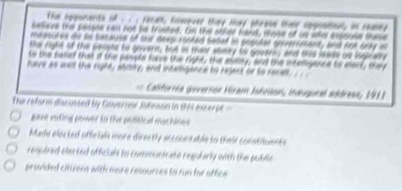 the opponents of . . ; recan, however they mey phrese their spponton, in reaey
believe the peope can not be trinted. On the other hand, those of us wo espouse these
measures do so because of bur deep rooted befied in populer onveriment, and hut bray is
the fight of the people to govern, but in their aoity to govern; and this leads as logicaly
to the bellef that if the people have the right, the atasty, and the interigence to elect, thei
have as wall the right, abmty, and intelligence to reject or to recall; ; ; ;
California guvernor Hiram Johnson, ináugural address, 1911
The reform discussed by Governar Johnson in this excer pt
gave voling power to the pontical machines
Made elected offelals more directly accountable to their constituents
required elected officials to communicate regularly with the public
provided citizens with more resources to run for office