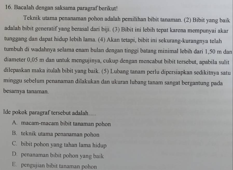 Bacalah dengan saksama paragraf berikut!
Teknik utama penanaman pohon adalah pemilihan bibit tanaman. (2) Bibit yang baik
adalah bibit generatif yang berasal dari biji. (3) Bibit ini lebih tepat karena mempunyai akar
tunggang dan dapat hidup lebih lama. (4) Akan tetapi, bibit ini sekurang-kurangnya telah
tumbuh di wadahnya selama enam bulan dengan tinggi batang minimal lebih dari 1,50 m dan
diameter 0,05 m dan untuk mengujinya, cukup dengan mencabut bibit tersebut, apabila sulit
dilepaskan maka itulah bibit yang baik. (5) Lubang tanam perlu dipersiapkan sedikitnya satu
minggu sebelum penanaman dilakukan dan ukuran lubang tanam sangat bergantung pada
besarnya tanaman.
Ide pokok paragraf tersebut adalah…
A. macam-macam bibit tanaman pohon
B. teknik utama penanaman pohon
C. bibit pohon yang tahan lama hidup
D. penanaman bibit pohon yang baik
E. pengujian bibit tanaman pohon