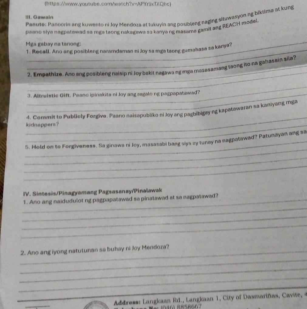 (https://www.youtube.com/watch?v=APYr9xTXQhc) 
III. Gawain 
Panuto: Panoorin ang kuwento ni Joy Mendoza at tukuyin ang posibleng naging situwasyon ng biktima at kung 
paano slya nagpatawad sa mga taong nakagawa sa kanya ng masama gamit ang REACH model. 
_ 
Mga gabay na tanong: 
1. Recall. Ano ang posibleng naramdaman ni Joy sa mga taong gumahasa sa kanya? 
_ 
2. Empathize. Ano ang posibleng naisip ni Joy bakit nagawa ng mga masasamang taong ito na gahasain sila? 
_ 
_3. Altruistic Gift. Paano ipinakita ni Joy ang regalo ng pagpapatawad? 
_ 
4. Commit to Publicly Forgive. Paano naisapubliko ni Joy ang pagbibigay ng kapatawaran sa kaniyang mga 
_kidnappers? 
_ 
_5. Hold on to Forgiveness. Sa ginawa ni Joy, masasabi bang siya ay tunay na nagpatawad? Patunayan ang sa 
_ 
_ 
IV. Sintesis/Pinagyamang Pagsasanay/Pinalawak 
_ 
_1. Ano ang naidudulot ng pagpapatawad sa pinatawad at sa nagpatawad? 
_ 
_ 
_2. Ano ang iyong natutunan sa buhay ni Joy Mendoza? 
_ 
_ 
_ 
_ 
_ 
_ Address: Langkaan Rd., Langkaan 1, City of Dasmariñas, Cavite, 4 
10461 8858667