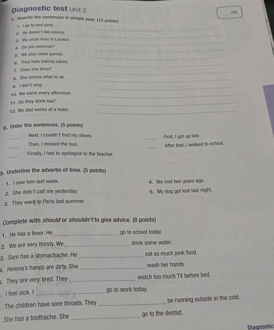 Diagnostic test Unit 2 
_/30 
1. Rewrite the sentences in simple past. (12 points) 
1. I go to bed early. 
_ 
2. He doesn't like onions. 
_ 
_ 
3. My uncle lives in London. 
4. Do you exercise? 
_ 
5. We play video games. 
_ 
_ 
6. They hate baking cakes. 
_ 
7. Does she drive? 
8. She knows what to do. 
_ 
9. I don't sing. 
_ 
10. We swim every afternoon._ 
11. Do they drink tea? 
_ 
12. My dad works at a hotel._ 
2. Order the sentences. (5 points) 
_ 
Next, I couldn't find my shoes. 
_First, I got up late. 
_ 
Then, I missed the bus. 
_After that, I walked to school. 
_ 
Finally, I had to apologize to the teacher. 
3. Underline the adverbs of time. (5 points) 
1. I saw him last week. 4. We met two years ago. 
2. She didn't call me yesterday. 5. My dog got lost last night. 
3. They went to Paris last summer. 
Complete with should or shouldn’t to give advice. (8 points) 
1. He has a fever. He _go to school today. 
2. We are very thirsty. We _drink some water. 
3. Sam has a stomachache. He _eat so much junk food. 
4. Helena's hands are dirty. She _wash her hands. 
. They are very tired. They _watch too much TV before bed. 
. I feel sick. I _go to work today. 
The children have sore throats. They _be running outside in the cold. 
She has a toothache. She_ go to the dentist. 
Diagnostic