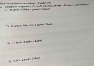 Miza las siguienes conversiones. (2 pantes c/) 
a. Cambia la temperatura a la escula solicriada, induye la formula y el procctemieno 
1) 45 grados Celsias a grados Folmerhei 
2) 95 grados Fahrenhseit a grados Celvus. 
3) 37 grados Celsius a Kelvin 
4) 500 K a grados Celsias