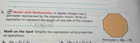 Model with Mathematics A regular octagon has a 
perimeter represented by the expression shown. Write an 
expression to represent the length of one side of the octagon. 
_ 
Math on the Spot Simplify the expressions using properties 
of operations. 
A 5(x-4)+2x
Perimeter =48y-40
R 18t-3-5t+8