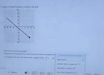 A part of a linear function is shown on the grid.
Whas s the domain of the graph?
Cheese te correst anrower from each drag-dowe menu is complete the s - Choose the correct anower=
The donain is the se of all leal numbers greaber than — 8 → and less than?
greater than or eque 10-7
A
less than or equal to 7
Prenos= less than or equal to —7