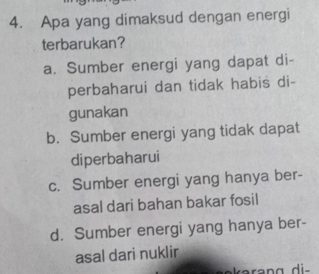 Apa yang dimaksud dengan energi
terbarukan?
a. Sumber energi yang dapat di-
perbaharui dan tidak habis di-
gunakan
b. Sumber energi yang tidak dapat
diperbaharui
c. Sumber energi yang hanya ber-
asal dari bahan bakar fosil
d. Sumber energi yang hanya ber-
asal dari nuklir