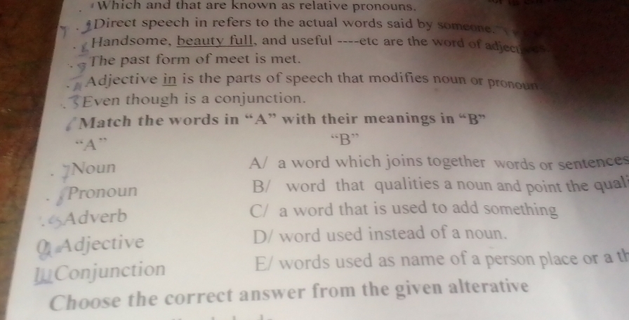 Which and that are known as relative pronouns.
Direct speech in refers to the actual words said by someone.
Handsome, beauty full, and useful ----etc are the word of adjecuves
The past form of meet is met.
Adjective in is the parts of speech that modifies noun or pronour
Even though is a conjunction.
Match the words in “A” with their meanings in “B”
“A” “B”
Noun A/ a word which joins together words or sentences
Pronoun B/ word that qualities a noun and point the qual
. Adverb
C/ a word that is used to add something
0 Adjective D/ word used instead of a noun.
I_Conjunction
E/ words used as name of a person place or a th
Choose the correct answer from the given alterative