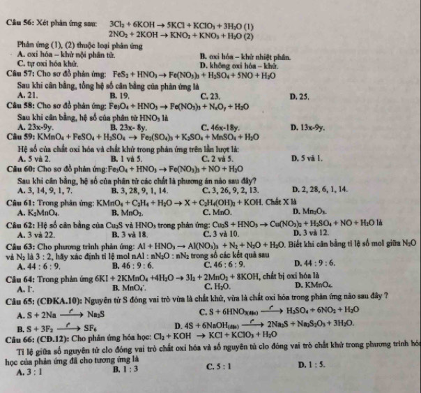 Xét phản ứng sau: 3Cl_2+6KOHto 5KCl+KClO_3+3H_2O(l)
2NO_2+2KOHto KNO_2+KNO_3+H_2O(2)
Phân ứng (1), (2) thuộc loại phản ứng
A. oxi hóa - khử nội phần tử. B. oxi hóa - khử nhiệt phân
C. tự oxi hóa khử. D. không oxi hóa - khử.
Câu 57: Cho sơ đồ phản ứng: FeS_2+HNO_3to Fe(NO_3)_3+H_2SO_4+5NO+H_2O
Sau khi cân bằng, tổng hệ số cân bằng của phản ứng là
A. 21. B. 19, C. 23. D. 25.
Câu 58: Cho sơ đồ phản ứng: Fe_3O_4+HNO_3to Fe(NO_3)_3+N_2O_y+H_2O
Sau khi cân bằng, hệ số của phân tử HNO_3 là
A. 23x-9y. B. 23x-8y. C. 46x-18y. D. 13x-9y.
Câu 59: KMnO_4+FeSO_4+H_2SO_4to Fe_2(SO_4)_3+K_2SO_4+MnSO_4+H_2O
Hệ số của chất oxi hóa và chất khử trong phản ứng trên lần lượt là:
A. 5 và 2. B. 1 và 5. C. 2 và 5. D. 5 vå 1.
Câu 60: Cho sơ đồ phản ứng: Fe_3O_4+HNO_3to Fe(NO_3)_3+NO+H_2O
Sau khi cân bằng, hệ số của phân tử các chất là phương án nào sau đây?
A. 3, 14, 9, 1, 7. B. 3, 28, 9, 1, 14. C, 3, 26, 9, 2, 13. D. 2, 28, 6, 1, 14.
Câu 61: Trong phản ứng: KMnO_4+C_2H_4+H_2Oto X+C_2H_4(OH)_2+KOH , Chất X là
A. K₂MnO₄. B. MnO_2. C. MnO. D. Mn_2O_3.
Câu 62: Hệ số cân bằng của Ca_2S và HNO_3 trong phản ứng: Cu_2S+HNO_3to Cu(NO_3)_2+H_2SO_4+NO+H_2Oli
A. 3 và 22. B, 3 và 18. C. 3 và 10. D. 3 và 12.
Câu 63: Cho phương trình phản ứng: Al+HNO_3to Al(NO_3)_3+N_2+N_2O+H_2O. Biết khi cân bằng tỉ lệ số mol giữa N_2O
và N_2 là 3:2 , hãy xác định tỉ lệ mol nAl:nN_2O:nN_2 trong số các kết quả sau
A. 44:6:9. B. 46:9:6. C. 46:6:9. D. 44:9:6.
Câu 64: Trong phản ứng 6KI+2KMnO_4+4H_2Oto 3I_2+2MnO_2+8KOH , chất bị oxi hóa là
A. I. B. MnO4°. C. H_2O. D. K Mn O4
Câu 65: (CĐKA.10): Nguyên từ S đóng vai trò vừa là chất khử, vừa là chất oxi hóa trong phản ứng nào sau đây ?
A. S+2Naxrightarrow r'Na_2S
C. S+6HNO_3(Al_2to H_2H_2SO_4+6NO_2+H_2O
B. S+3F_2to SF_6 D. 4S+6NaOH_(As)to 2N2Na_2S+Na_2S_2O_3+3H_2O.
Câu 66: (CD.12 ): Cho phản ứng hóa học: Cl_2+KOHto KCl+KClO_3+H_2O
Tỉ lệ giữa số nguyên tử clo đóng vai trò chất oxi hóa và số nguyên tủ clo đóng vai trò chất khử trong phương trình hóa
học của phản ứng đã cho tương ứng là
A. 3:1 B, 1:3 C. 5:1 D. 1:5.