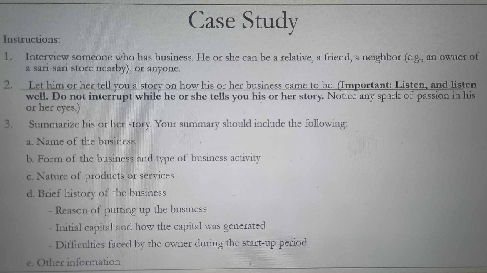 Case Study 
Instructions: 
1. Interview someone who has business. He or she can be a relative, a friend, a neighbor (e.g., an owner of 
a sari-sari store nearby), or anyone. 
2. Let him or her tell you a story on how his or her business came to be. (Important: Listen, and listen 
well. Do not interrupt while he or she tells you his or her story. Notice any spark of passion in his 
or her eyes.) 
3. Summarize his or her story Your summary should include the following: 
a. Name of the business 
b. Form of the business and type of business activity 
c. Nature of products or services 
d. Brief history of the business 
- Reason of putting up the business 
- Initial capital and how the capital was generated 
- Difficulties faced by the owner during the start-up period 
e. Other information