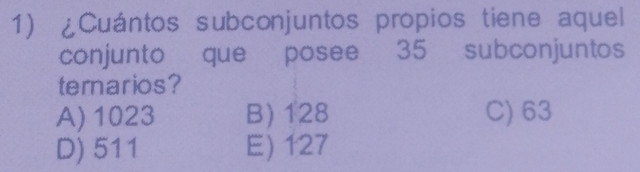 ¿Cuántos subconjuntos propios tiene aquel
conjunto que posee 35 subconjuntos
ternarios?
A) 1023 B) 128 C) 63
D) 511 E) 127