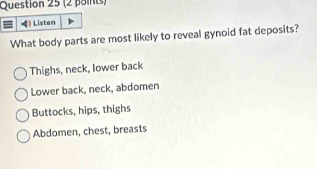 Listen
What body parts are most likely to reveal gynoid fat deposits?
Thighs, neck, lower back
Lower back, neck, abdomen
Buttocks, hips, thighs
Abdomen, chest, breasts