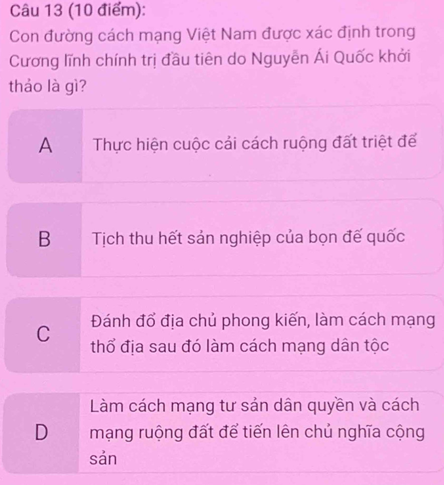 Con đường cách mạng Việt Nam được xác định trong
Cương lĩnh chính trị đầu tiên do Nguyễn Ái Quốc khởi
thảo là gì?
A Thực hiện cuộc cải cách ruộng đất triệt để
B Tịch thu hết sản nghiệp của bọn đế quốc
C
Đánh đổ địa chủ phong kiến, làm cách mạng
thổ địa sau đó làm cách mạng dân tộc
Làm cách mạng tư sản dân quyền và cách
D mạng ruộng đất để tiến lên chủ nghĩa cộng
sản