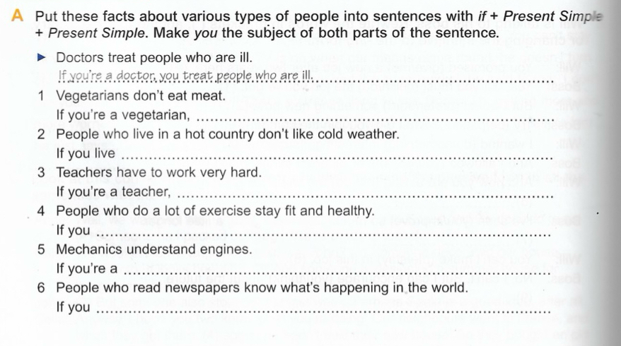 A Put these facts about various types of people into sentences with if+ Present Simple 
+ Present Simple. Make you the subject of both parts of the sentence. 
Doctors treat people who are ill. 
If you're a doctor, you treat people who are ill._ 
1 Vegetarians don't eat meat. 
If you're a vegetarian,_ 
2 People who live in a hot country don't like cold weather. 
If you live_ 
3 Teachers have to work very hard. 
If you're a teacher,_ 
4 People who do a lot of exercise stay fit and healthy. 
If you_ 
5 Mechanics understand engines. 
If you're a_ 
6 People who read newspapers know what's happening in the world. 
If you_