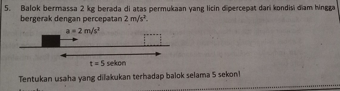 Balok bermassa 2 kg berada di atas permukaan yang licin dipercepat dari kondisi diam hingga
bergerak dengan percepatan 2m/s^2.
Tentukan usaha yang dilakukan terhadap balok selama 5 sekon!