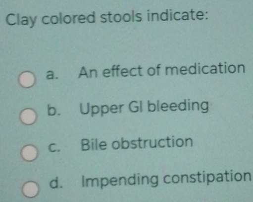 Clay colored stools indicate:
a. An effect of medication
b. Upper GI bleeding
c. Bile obstruction
d. Impending constipation