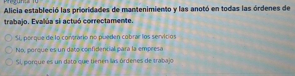 Pregunta 1
Alicia estableció las prioridades de mantenimiento y las anotó en todas las órdenes de
trabajo. Evalúa si actuó correctamente.
Sí, porque de lo contrario no pueden cobrar los servicios
No, porque es un dato confidencial para la empresa
Sí, porque es un dato que tienen las órdenes de trabajo