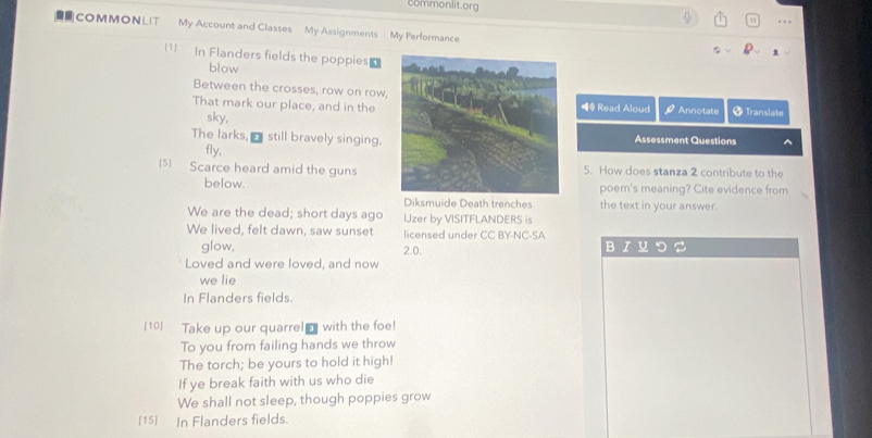 commonlit.org 
. 
COMMONLIT My Account and Classes My Assignments My Performance 
1] In Flanders fields the poppies 
blow 
Between the crosses, row on row, 
That mark our place, and in the◀ Read Aloud Annotate Translate 
sky, 
The larks, _ still bravely singing. Assessment Questions 
fly, 
[5] Scarce heard amid the guns5. How does stanza 2 contribute to the 
below.poem's meaning? Cite evidence from 
Diksmuide Death trenches the text in your answer. 
We are the dead; short days ago IJzer by VISITFLANDERS is 
We lived, felt dawn, saw sunset licensed under CC BY-NC-SA 
glow, 2.0. 
B 
Loved and were loved, and now 
we lie 
In Flanders fields 
[10] Take up our quarrel with the foe! 
To you from failing hands we throw 
The torch; be yours to hold it high! 
If ye break faith with us who die 
We shall not sleep, though poppies grow 
[15] In Flanders fields.