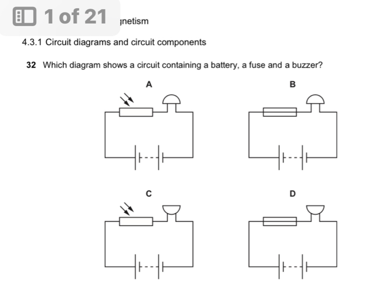 of 21 Inetism 
4.3.1 Circuit diagrams and circuit components 
32 Which diagram shows a circuit containing a battery, a fuse and a buzzer? 
A 
B 
C 
D