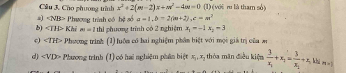 Cho phương trình x^2+2(m-2)x+m^2-4m=0 (l) (với m là tham số)
a) Phương trình có hệ số a=1, b=2(m+2), c=m^2
b) ∠ TH> Khi m=1 thì phương trình có 2 nghiệm x_1=-1x_2=3
c) Phương trình (1) luôn có hai nghiệm phân biệt với mọi giá trị của m
d) ∠ VD> Phương trình (1) có hai nghiệm phân biệt x_1, x_2 thỏa mãn điều kiện frac 3x_1+x_2=frac 3x_2+x_1 khả m=j