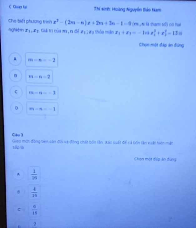 < Quary lại Thí sinh: Hoàng Nguyễn Bảo Nam
Cho biết phương trình  x^2-(2m-n)x+2m+3n-1=0 (m , r là tham số) có hai
nghiệm x_1, x_2 Giả trị của r, r đề z_1:z_1 thóa mắn z_1+z_2=-10ix_1^(2+x_2^2-13i 5 
Chọn một đặp in đóng
A m=n=-2
B m=n-2
c m=n=-3
D m-n=-1
Câu 3
Gieo một đồng tiên căn đổi và đồng chất bốn lần. Xác suất để cả bốn lần xuất hiện mắt
sǎo là
Chọn một đáp án đùng
A frac 1)16
B  4/16 
C  6/16 
。 frac 2