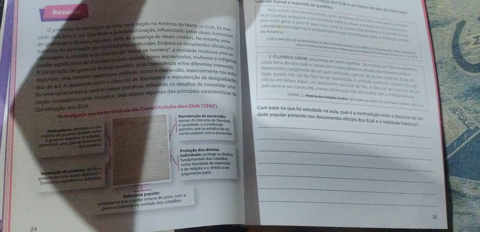 Laandro Kamal e responda às questões.
didição dos EUA e um trecho da abra do nistor nba
Resu
Nos, o povo dos Estados Unidos; a fim de formar uma Unuão mais períesa essine
lecer a justiça, assegurar a tranquilidade interna, prover a defesa comum, promover
bem-estar geral, e garantir para nós e para os nossos descendentes os bensticos o
O prodersa de formação de uma nove nação na América do Norte, os EUA, foi mar da América.
Liberdade) promulgamos e estabelecemos esta Constituição para os Estádes Lrados
cado pela posca poriberdade e autodeterminação, influenciado pelos ideais iluministas
de iqualdade a dirsitos naturais, alem da presença de ideais cristãos. No entanto, essa
A declaração de independência dos estados unidos da américa. drmna em 19ss a Frirdanioa
traietória foi permeada por contradições profundas. Embora os documentos oficiais pros
pesscal/ineto/gradua/hístoriafresdida /drsem in dape EUAM|S o eo.pdlNoioso em  1 at 2 
clamassem e unidada e os diraitos de "todos os homens', a realidade mostrava uma ex
E PLURIBUS UNUM: essa frase em latim signífica: "de muitos, um" Ela foi escolfioa
clusão significativa de diversos grupos sociais, como escravizados, mulheres e indígenas como tema do novo país e consta em muitos símbolos ofíciais dos Estados Unidos
A construção do governo federal permitiu uma coexistência entre diferentes interesses Representa o surgimento de um país unificado, nascido de muitas colônias. Essa ani
regionais, mas também perpetuou práticas, como a escravidão, especialmente nos esta dade, porém, não era tão fácil de ser sustentada. A unidade contra os ingleses não sigo
dos do sul. A dualidade entre o discurso de liberdade e a manutenção de desigualdades nificou em tempo álgum um sentimento nacional de fato. A ídeia de ser membro de um
foi uma característica central nesse processo, refletindo os desafios de consolidar uma país deveria ser construída, e essa construção não terminaria com a Independência.
veção verdadeiramente inclusiva. Veja abaixo algumas das principais características da
KARNAL, I. História dos Estados Unidos: das orgens ao sécuo XG. São Paulo: Contarto 2001 p. 20
Constituição dos EUA,
Principais características da Constituição dos EUA (1787)
Com base no que foi estudado na aula, qual é a contradição entre o discurso de uni
Manutenção da escravidão
dade popular presente nos documentos oficiais dos EUA e a realidade histórica?
apesar do discurso de liberdade
Federalismo: estáboleceu um
e igualdade, a constituição_
permitiu que os estados do sul
continuassem com a escravidão
_
alstema de govero oivídido entre
o governo (adaral e os estados
persitido uma grande autonomis
dos estados.
Proteção dos direitos
individuais: protege os direitos
_
fundamentais dos cidadãos
_
como liberdade de expressão
Separação de podares: divido o
e de religião e o direito a um
governo em três ramos distintos.
Executivo, Lngislátivo a judiciano julgamento justo._
Soberania popular:
_
_
estabelecou que o poder emana do povo, com o
govero baseado na vontade dos cidadãos.
25
24