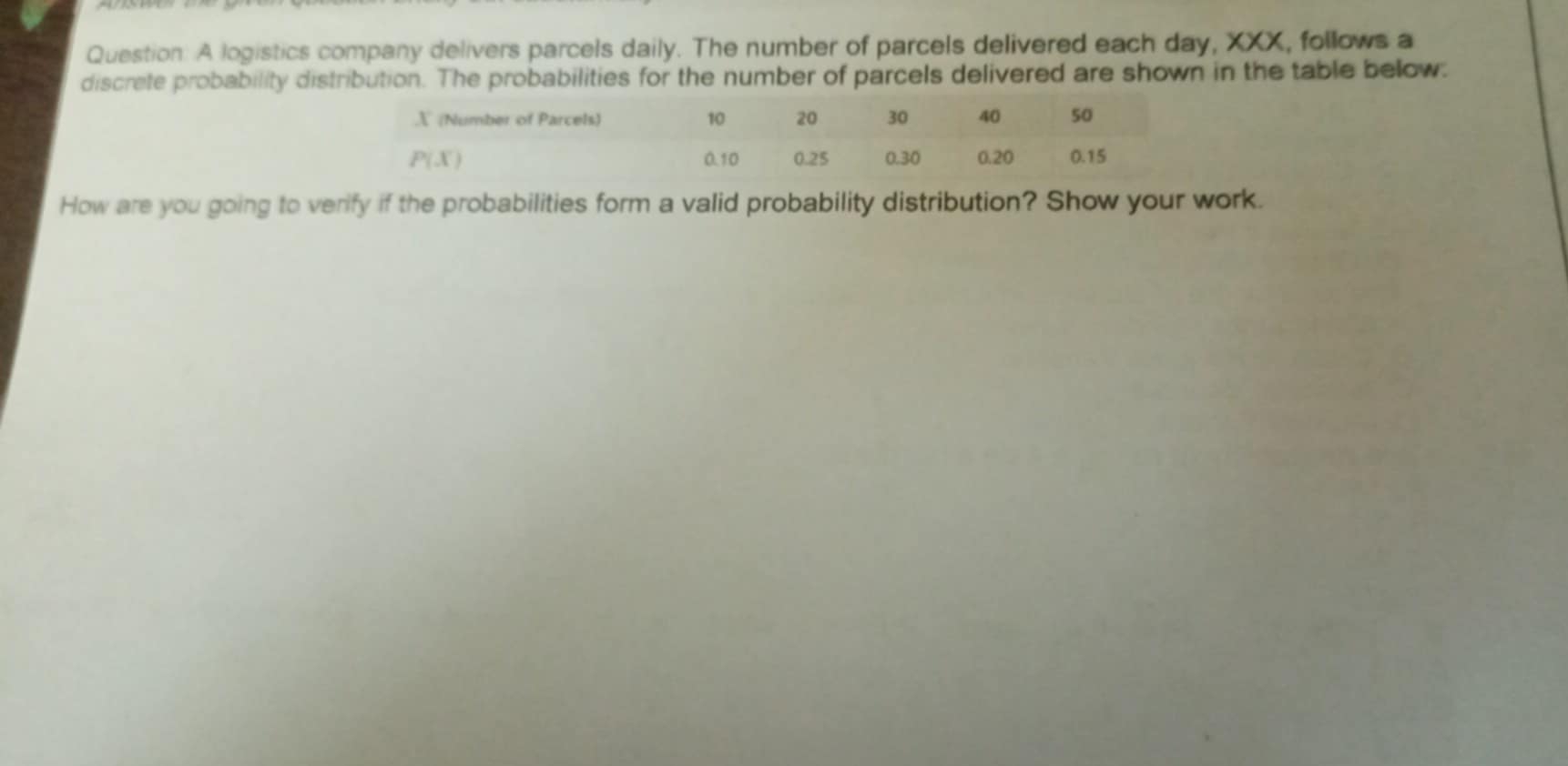 A logistics company delivers parcels daily. The number of parcels delivered each day, XXX, follows a
discrete probability distribution. The probabilities for the number of parcels delivered are shown in the table below:
How are you going to verify if the probabilities form a valid probability distribution? Show your work.