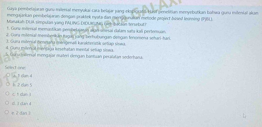 Gaya pembelajaran guru milenial menyukai cara belajar yang eksploratif. Hasil penelitian menyebutkan bahwa guru milenial akan
mengajarkan pembelajaran dengan praktek nyata dan menggunakan metode project based learning (PjBL).
Manakah DUA simpulan yang PALING DIDUKUNG oleh bacaan tersebut?
1. Guru milenial memastikan pembelajaran akan selesai dalam satu kali pertemuan.
2. Guru milenial memberikan tugas yang berhubungan dengan fenomena sehari-hari.
3. Guru milenial berusaha mengenali karakteristik setiap siswa.
4. Guru milenial menjaga kesehatan mental setiap siswa.
5. Guru milenial mengajar materi dengan bantuan peralatan sederhana.
Select one:
a. 1 dan 4
b. 2 dan 5
c. 1 dan 3
d. 3 dan 4
e. 2 dan 3