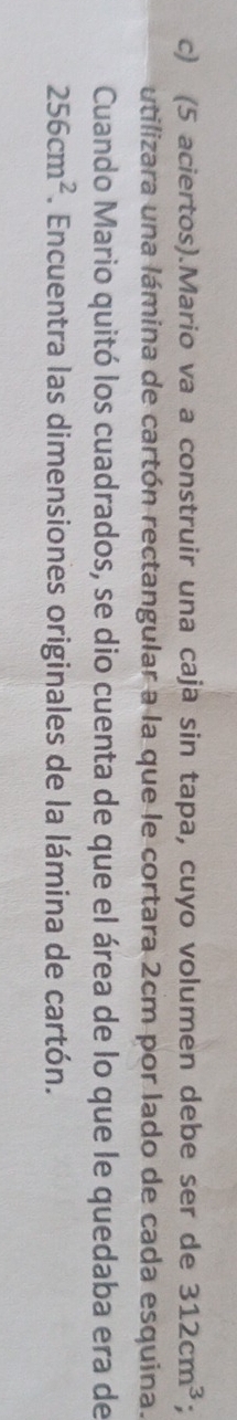 (5 aciertos).Mario va a construir una caja sin tapa, cuyo volumen debe ser de 312cm^3
utilizara una lámina de cartón rectangular a la que le cortara 2cm por lado de cada esquina. 
Cuando Mario quitó los cuadrados, se dio cuenta de que el área de lo que le quedaba era de
256cm^2. Encuentra las dimensiones originales de la lámina de cartón.