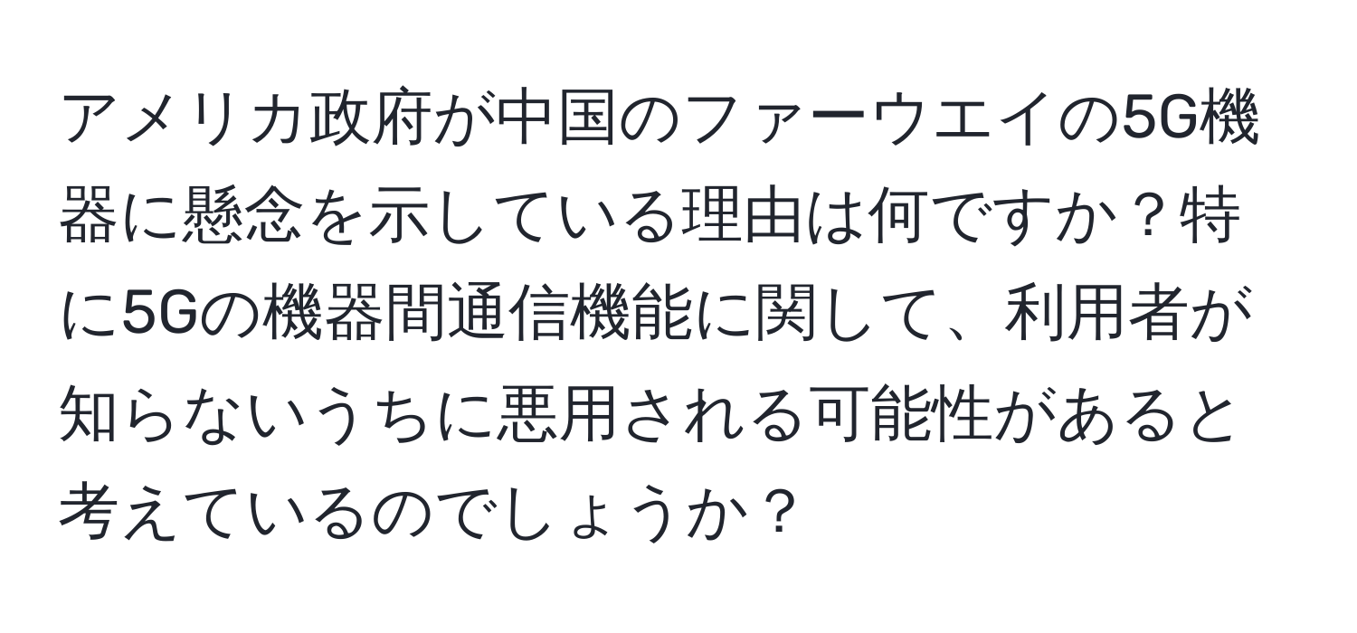 アメリカ政府が中国のファーウエイの5G機器に懸念を示している理由は何ですか？特に5Gの機器間通信機能に関して、利用者が知らないうちに悪用される可能性があると考えているのでしょうか？