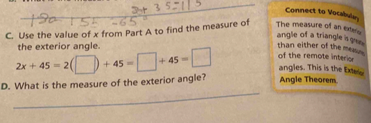 Connect to Vocabular 
C. Use the value of x from Part A to find the measure of The measure of an exteric 
angle of a triangle is gre . 
the exterior angle. than either of the measun 
angles. This is the Exterior 
_ 
D. What is the measure of the exterior angle? 2x+45=2(□ )+45=□ +45=□ of the remote interior 
Angle Theorem