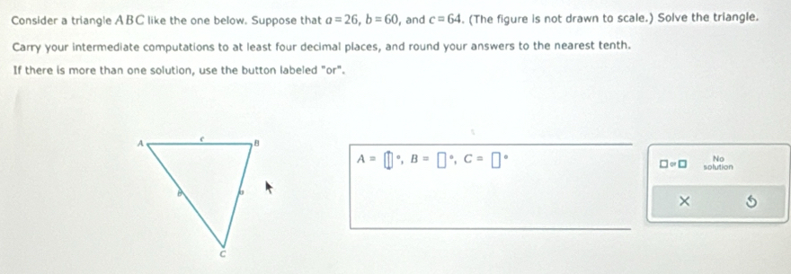 Consider a triangle ABC like the one below. Suppose that a=26, b=60 , and c=64. (The figure is not drawn to scale.) Solve the triangle. 
Carry your intermediate computations to at least four decimal places, and round your answers to the nearest tenth. 
If there is more than one solution, use the button labeled "or".
A=□°, B=□°, C=□°
No
□ approx □ solution 
×