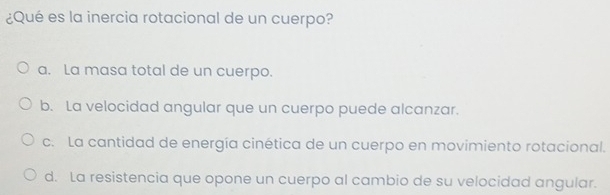 ¿Qué es la inercia rotacional de un cuerpo?
a. La masa total de un cuerpo.
b. La velocidad angular que un cuerpo puede alcanzar.
c. La cantidad de energía cinética de un cuerpo en movimiento rotacional.
d. La resistencia que opone un cuerpo al cambio de su velocidad angular.