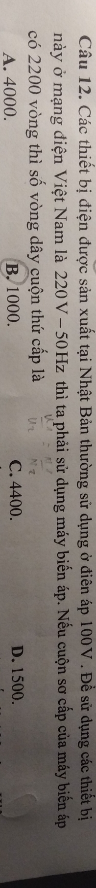 Các thiết bị điện được sản xuất tại Nhật Bản thường sử dụng ở điên áp 100V. Để sử dụng các thiết bị
này ở mạng điện Việt Nam là 220V - 50Hz thì ta phải sử dụng máy biến áp. Nếu cuộn sơ cấp của máy biến áp
có 2200 vòng thì số vòng dây cuộn thứ cấp là
A. 4000. B. 1000. C. 4400. D. 1500.