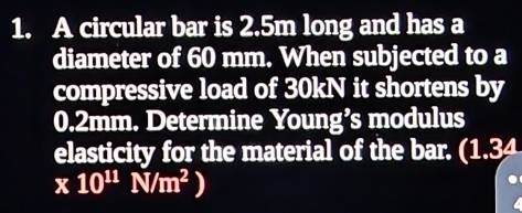 A circular bar is 2.5m long and has a 
diameter of 60 mm. When subjected to a 
compressive load of 30kN it shortens by
0.2mm. Determine Young’s modulus 
elasticity for the material of the bar. (1.34
* 10^(11)N/m^2)