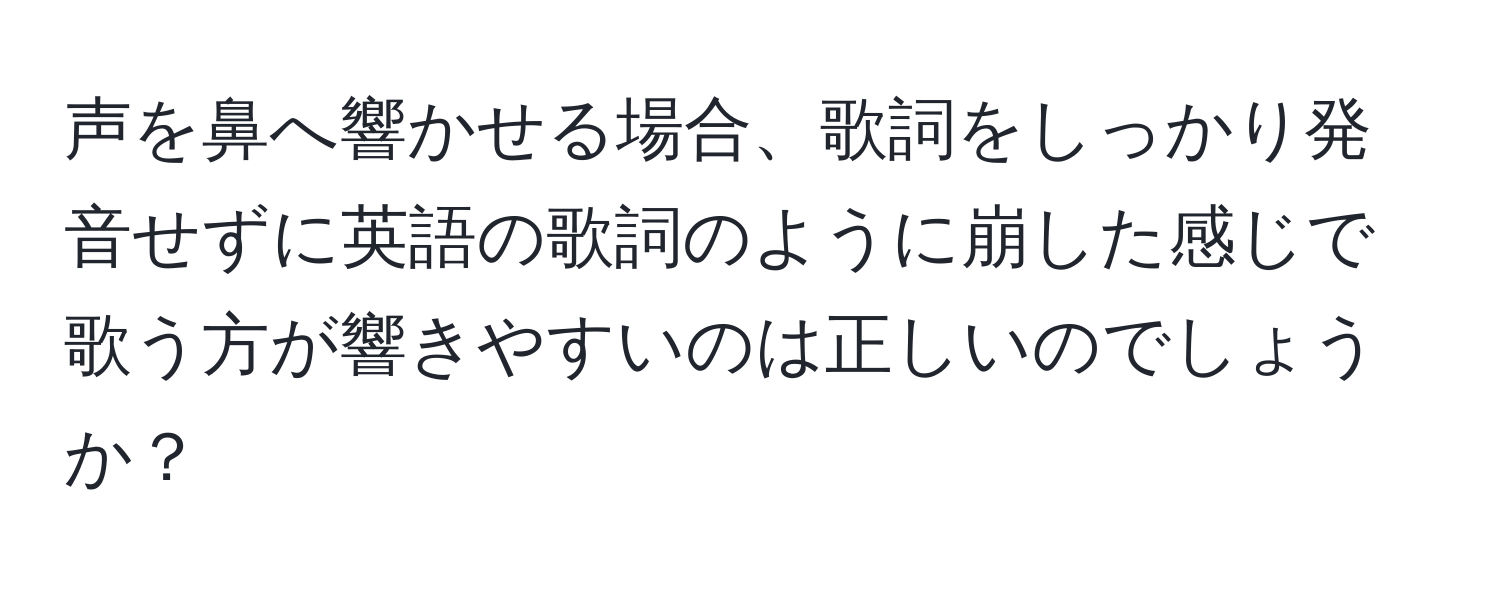 声を鼻へ響かせる場合、歌詞をしっかり発音せずに英語の歌詞のように崩した感じで歌う方が響きやすいのは正しいのでしょうか？