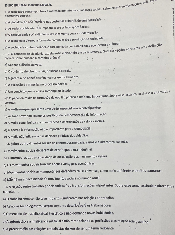 DISCIPLINA: SOCIOLOGIA.
1. A sociedade contemporânea é marcada por intensas mudanças sociais. Sobre essas transformações, assinae
alternativa correta:
a) A globalização não interfere nos costumes culturais de uma sociedade.
b) As redes sociais não têm impacto sobre as interações sociais.
c) A desigualdade social diminuiu drasticamente com a modernização.
d) A tecnologia alterou a forma de comunicação e produção na sociedade.
e) A sociedade contemporânea é caracterizada por estabilidade econômica e cuitural.
--2. O conceito de cidadania, atualmente, é discutído em várias esferas. Qual das opções apresenta uma definição
correta sobre cidadania contemporânea?
a) Apenas o direito ao voto.
b) O conjunto de direitos civis, políticos e sociais.
c) A garantia de benefícios financeiros exclusivamente.
d) A exclusão de minorias no processo político.
e) Um conceito que se aplica somente ao Estado.
-3. O papel da mídia na formação da opinião pública é um tema importante. Sobre esse assunto; assinale a alternativa
correta:
a) A mídia sempre apresenta uma visão imparcial dos acontecimentos.
b) As fake news são exemplos positivos da democratização da informação.
c) A mídia contribui para a manutenção e contestação de valores sociais.
d) O acesso à informação não é importante para a democracia.
e) A mídia não influencia nas decisões políticas dos cidadãos.
---4. Sobre os movimentos sociais na contemporaneidade, assinale a alternativa correta:
a) Movimentos sociais deixaram de existir após a era industrial.
b) A internet reduziu a capacidade de articulação dos movimentos sociais.
c) Os movimentos sociais buscam apenas vantagens econômicas.
d) Movimentos sociais contemporâneos defendem causas diversas, como meio ambiente e direitos humanos.
e) Não há maís necessidade de movimentos socíaís no mundo atual.
--5. A relação entre trabalho e sociedade sofreu transformações importantes. Sobre esse tema, assinale a alternativa
correta:
a) O trabalho remoto não teve impacto significativo nas relações de trabalho.
b) As novas tecnologias trouxeram somente desafios para os trabalhadores.
c) O mercado de trabalho atual é estático e não demanda novas habilidades.
d)A automação e a inteligência artificial estão remodelando as profissões e as relações de trabalho.
e) A precarização das relações trabalhistas deixou de ser um tema relevante.