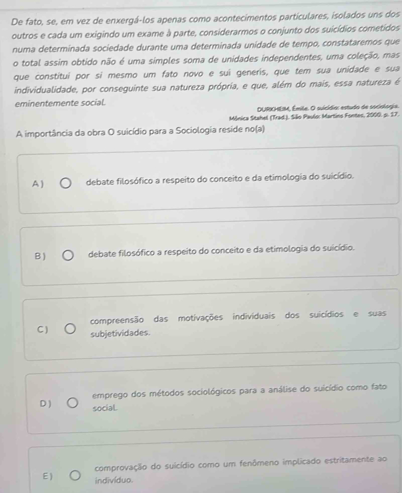 De fato, se, em vez de enxergá-los apenas como acontecimentos particulares, isolados uns dos
outros e cada um exigindo um exame à parte, considerarmos o conjunto dos suicídios cometídos
numa determinada sociedade durante uma determinada unidade de tempo, constataremos que
o total assim obtido não é uma simples soma de unidades independentes, uma coleção, mas
que constitui por si mesmo um fato novo e suí generis, que tem sua unidade e sua
individualidade, por conseguinte sua natureza própria, e que, além do mais, essa natureza é
eminentemente social.
DURKHEIM, Émile. O suicídio: estudo de sociologia.
Mônica Stahel (Trad.). São Paulo: Martino Fontes, 2000. p. 17.
A importância da obra O suicídio para a Sociologia reside no(a)
A ) debate filosófico a respeito do conceito e da etimologia do suicídio.
B) debate filosófico a respeito do conceito e da etimologia do suicídio.
compreensão das motivações indivíduais dos suicídios e suas
C) subjetividades.
emprego dos métodos sociológicos para a análise do suicídio como fato
D )
sociaL
comprovação do suicídio como um fenômeno implicado estritamente ao
E) indivíduo.