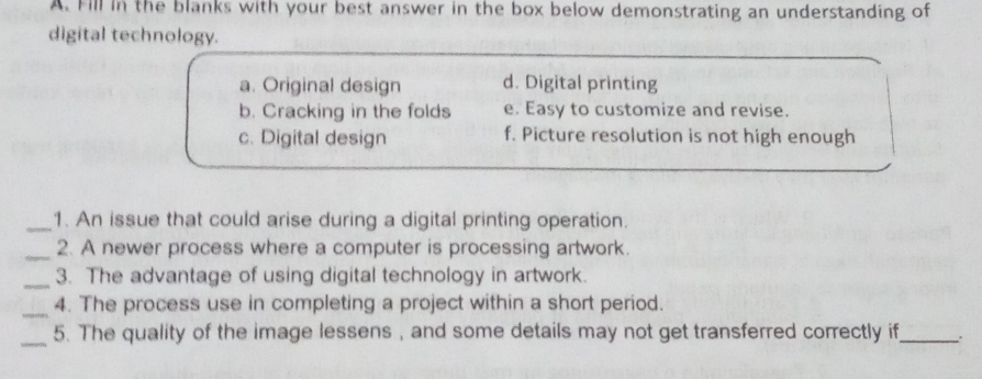 Fill in the blanks with your best answer in the box below demonstrating an understanding of
digital technology.
a. Original design d. Digital printing
b. Cracking in the folds e. Easy to customize and revise.
c. Digital design f. Picture resolution is not high enough
_1. An issue that could arise during a digital printing operation.
_2. A newer process where a computer is processing artwork.
_3. The advantage of using digital technology in artwork.
_4. The process use in completing a project within a short period.
_5. The quality of the image lessens , and some details may not get transferred correctly if_