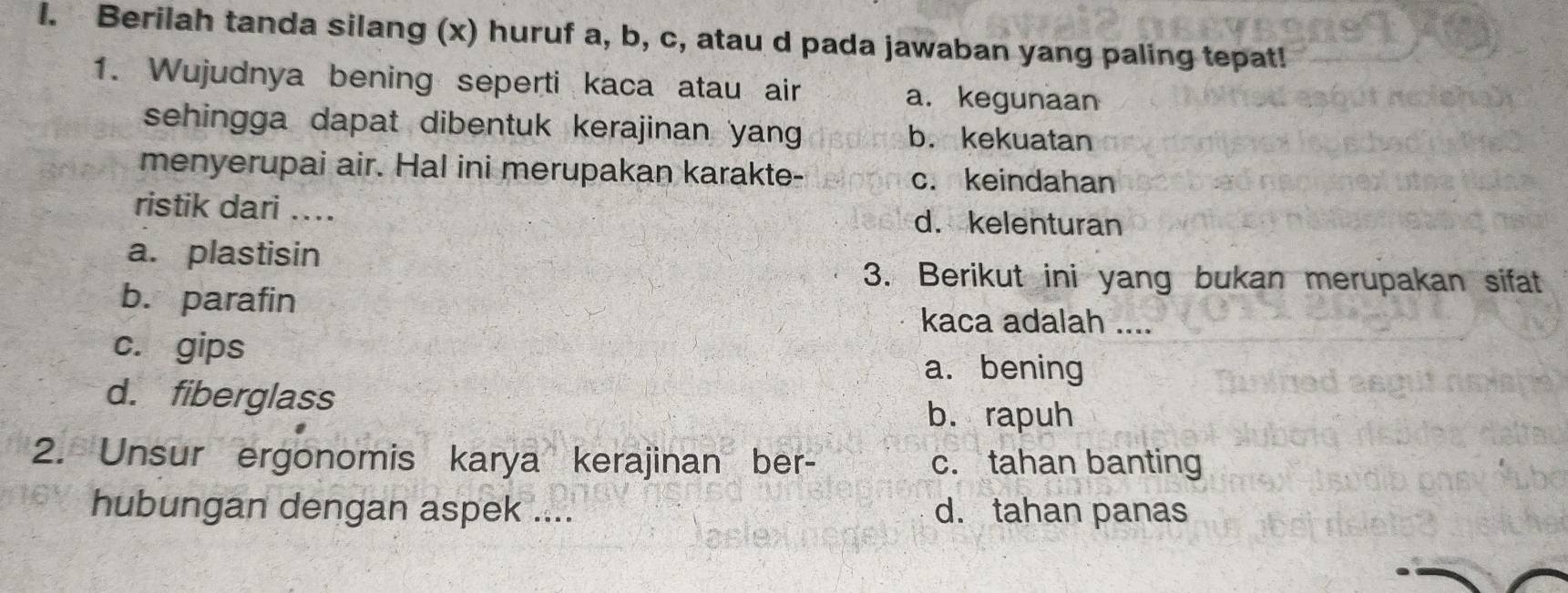 Berilah tanda silang (x) huruf a, b, c, atau d pada jawaban yang paling tepat!
1. Wujudnya bening seperti kaca atau air a. kegunaan
sehingga dapat dibentuk kerajinan yang b. kekuatan
menyerupai air. Hal ini merupakan karakte- c. keindahan
ristik dari .... d. kelenturan
a. plastisin
3. Berikut ini yang bukan merupakan sifat
b. parafin
kaca adalah ....
c. gips
a. bening
d. fiberglass
b. rapuh
2. Unsur ergonomis karya kerajinan ber- c. tahan banting
hubungan dengan aspek .... d. tahan panas