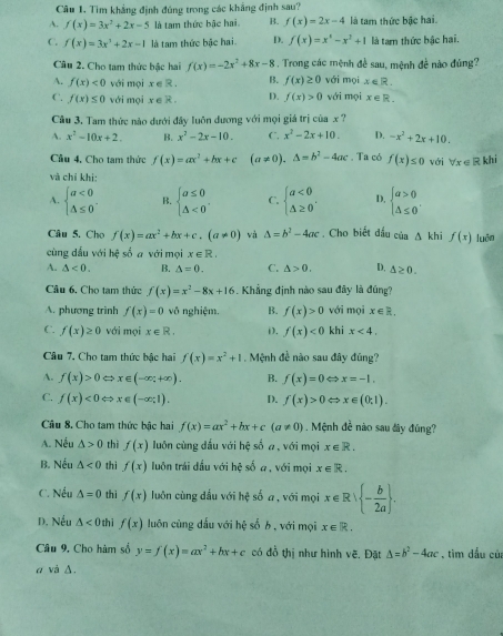 Tìm khẳng định đúng trong các khẳng định sau?
A. f(x)=3x^2+2x-5 là tam thức bậc hai B. f(x)=2x-4 là tam thức bậc hai.
C. f(x)=3x^3+2x-1 là tam thức bậc hai. D. f(x)=x^4-x^3+1 là ta thức bậc hai.
Câu 2. Cho tam thức bậc hai f(x)=-2x^2+8x-8. Trong các mệnh đề sau, mệnh đề nào đủng?
A. f(x)<0</tex> với mọi x ∈ R . B. f(x)≥ 0 với mọi x∈ R.
C. f(x)≤ 0 với mọi x ∈ R . D. f(x)>0 với mọi x∈ R.
Câu 3. Tam thức nào dưới đây luôn dương với mọi giá trị của x ?
A. x^2-10x+2. B. x^2-2x-10. C. x^2-2x+10. D. -x^2+2x+10.
Cầu 4, Cho tam thức f(x)=ax^2+bx+c (a!= 0),△ =b^2-4ac. Ta có f(x)≤ 0 với forall _x∈ R khi
và chỉ khi:
A. beginarrayl a<0 △ ≤ 0endarray. B. beginarrayl a≤ 0 △ <0endarray. . C. beginarrayl a<0 △ ≥ 0endarray. . D, beginarrayl a>0 △ ≤ 0endarray. .
Câu 5. Cho f(x)=ax^2+bx+c.(a!= 0) và △ =b^2-4ac , Cho biết đấu của △ I khi f(x) luān
cùng dấu với hệ số a với mọi x∈ R.
A. △ <0. B. △ =0. C. △ >0. D. △ ≥ 0.
Câu 6. Cho tam thức f(x)=x^2-8x+16. Khẳng định nào sau đây là đúng?
A. phương trình f(x)=0 vô nghiệm. B. f(x)>0 với mọi x∈ R.
C. f(x)≥ 0 với mọi x∈ R. D. f(x)<0</tex> khi x<4.
Câu 7. Cho tam thức bậc hai f(x)=x^2+1 Mệnh đề não sau đây đúng?
A. f(x)>0Leftrightarrow x∈ (-∈fty ;+∈fty ). B. f(x)=0Leftrightarrow x=-1,
C. f(x)<0Leftrightarrow x∈ (-∈fty ;1). D. f(x)>0Leftrightarrow x∈ (0;1).
Cầu 8. Cho tam thức bậc hai f(x)=ax^2+bx+c(a!= 0). Mệnh đề nào sau đây đúng?
A. Nếu △ >0 thì f(x) luôn cùng đầu với hệ số a, với mọi x∈ R.
B. Nếu △ <0</tex> thì f(x) luôn trái đầu với hệ số a, với mọi x∈ R.
C. Nếu △ =0 thì f(x) luôn cùng đấu với hệ số a, với mọi x∈ R| - b/2a  .
D. Nều △ <0</tex> thì f(x) luôn cùng dấu với hệ số b , với mọi x∈ R.
Câu 9. Cho hàm số y=f(x)=ax^2+bx+c có đồ thị như hình vẽ, Đặt △ =b^2-4ac , tìm dầu của
α và Δ.