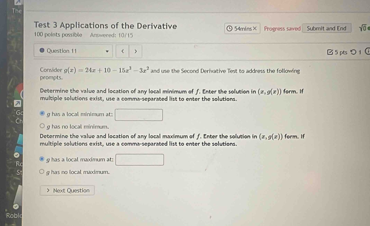 The 
Test 3 Applications of the Derivative 54mins× Progress saved Submit and End sqrt(0) 
100 points possible Answered: 10/15 
Question 11 < □ 5 pts つ 1 
Consider  g(x)=24x+10-15x^3-3x^2 and use the Second Derivative Test to address the following 
prompts. 
Determine the value and location of any local minimum of f. Enter the solution in (x,g(x)) form. If 
multiple solutions exist, use a comma-separated list to enter the solutions.
g has a local minimum at:
g has no local minimum. 
Determine the value and location of any local maximum of f. Enter the solution in (x,g(x)) form. If 
multiple solutions exist, use a comma-separated list to enter the solutions.
g has a local maximum at: 
Rc 
St g has no local maximum. 
> Next Question 
Roblo