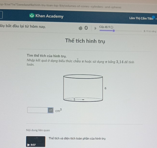 op-9/xe71e73aeedaeaf4a:hinh-tru-toan-lop-9/e/volumes-of-cones--cylinders--and-spheres 
Khan Academy Lâm Thị Cẩm Tiên 
lãy bắt đầu lại từ hôm nay. 0 Cấp độ 9 (
3 /9 kỷ năng 
Thể tích hình trụ 
Tìm thể tích của hình trụ. 
Nhập kết quả ở dạng biểu thức chứa π hoặc sử dụng π bằng 3,14 đế tính 
toán. 
: cm^3
Nội dung liên quan 
Thể tích và diện tích toàn phần của hình trụ 
8:07