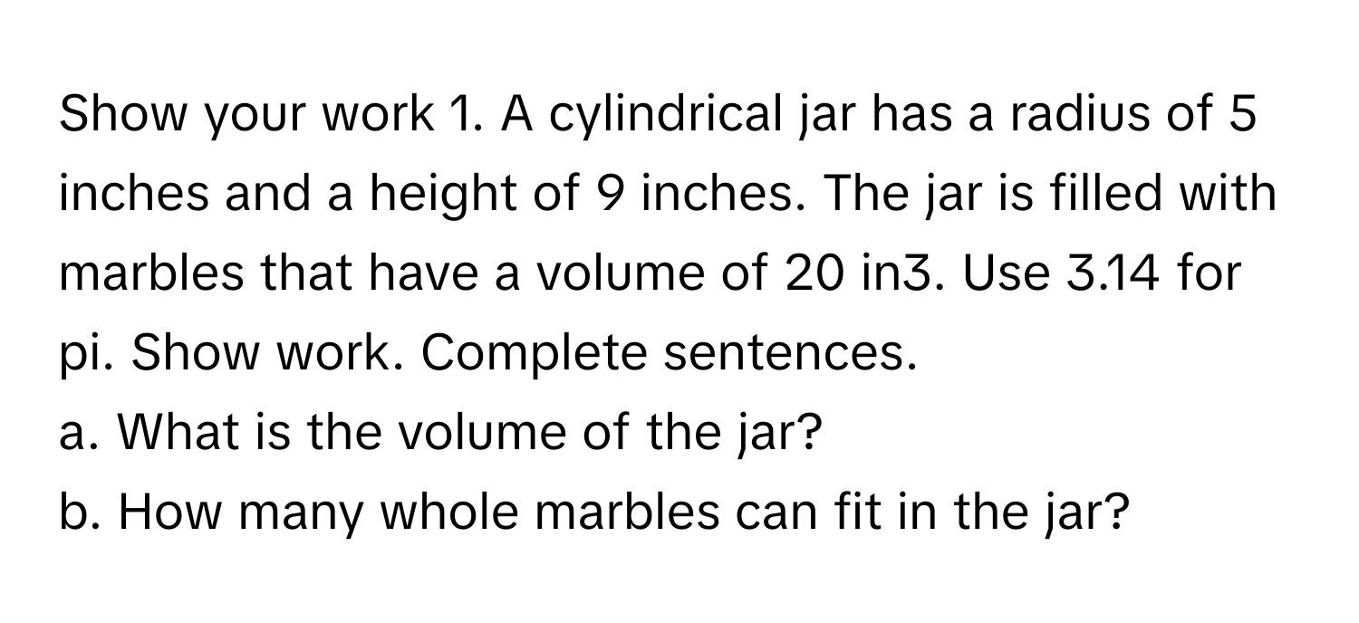 Show your work   1. A cylindrical jar has a radius of 5 inches and a height of 9 inches. The jar is filled with marbles that have a volume of 20 in3. Use 3.14 for pi. Show work. Complete sentences. 
a. What is the volume of the jar? 
b. How many whole marbles can fit in the jar?