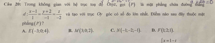 Trong không gian với hệ trục toạ độ Oxyz, gọi (P) là mặt phẳng chứa đường thắng
d :  (x-1)/1 = (y+2)/-1 = z/-2  và tạo với trục Oy góc có số đo lớn nhất. Điểm nào sau đây thuộc mặt
phẳng(P)?
A. E(-3;0;4). B. M(3;0;2). C. N(-1;-2;-1). D. F(1;2;1). 
∈t x=1-t