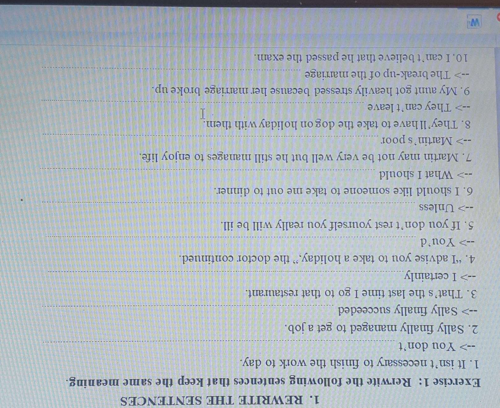 REWRITE THE SENTENCES 
Exercise 1: Rerwite the following sentences that keep the same meaning. 
1. It isn’t necessary to finish the work to day. 
--> You don't_ 
_ 
2. Sally finally managed to get a job. 
Sally finally succeeded_ 
3. That’s the last time I go to that restaurant. 
I certainly_ 
4. “I advise you to take a holiday,” the doctor continued. 
--> You’d_ 
5. If you don’t rest yourself you really will be ill. 
--> Unless_ 
6. I should like someone to take me out to dinner. 
--> What I should__ 
7. Martin may not be very well but he still manages to enjoy life. 
--> Martin’s poor_ 
8. They’ll have to take the dog on holiday with them. 
--> They can't leave_ 
9. My aunt got heavily stressed because her marriage broke up. 
--> The break-up of the marriage_ 
10. I can’t believe that he passed the exam.