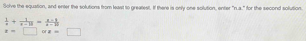Solve the equation, and enter the solutions from least to greatest. If there is only one solution, enter "n.a." for the second solution.
 1/x + 1/x-10 = (x-9)/x-10 
x=□ or x=
