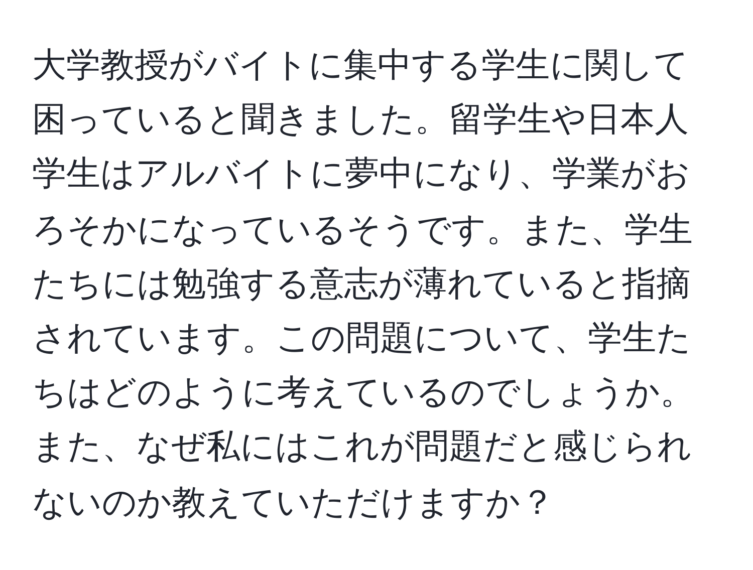 大学教授がバイトに集中する学生に関して困っていると聞きました。留学生や日本人学生はアルバイトに夢中になり、学業がおろそかになっているそうです。また、学生たちには勉強する意志が薄れていると指摘されています。この問題について、学生たちはどのように考えているのでしょうか。また、なぜ私にはこれが問題だと感じられないのか教えていただけますか？