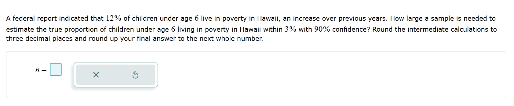 A federal report indicated that 12% of children under age 6 live in poverty in Hawaii, an increase over previous years. How large a sample is needed to 
estimate the true proportion of children under age 6 living in poverty in Hawaii within 3% with 90% confidence? Round the intermediate calculations to 
three decimal places and round up your final answer to the next whole number.
n=□ ×